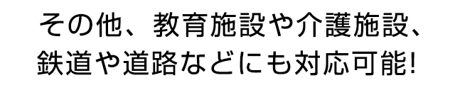 その他、教育施設や介護施設、鉄道や道路などにも対応可能‼
